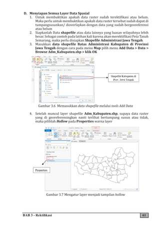 BAB 3 - Rektifikasi 61
D. Menyiapan Semua Layer Data Spasial
1. Untuk membuktikan apakah data raster sudah terektifikasi atau belum.
Maka perlu untuk membuktikan apakah data raster tersebut sudah dapat di
tumpangsusunkan/ dioverlaykan dengan data yang sudah bergeoreferensi
atau belum
2. Siapkanlah Data shapefile atau data lainnya yang luasan wilayahnya lebih
besar. Sebagai contoh pada latihan kali karena akan merektifikasi Peta Tanah
Semarang, maka perlu disiapkan Shapefile Administrasi Jawa Tengah.
3. Masukkan data shapefile Batas Administrasi Kabupaten di Provinsi
Jawa Tengah dengan cara pada menu Map pilih menu Add Data > Data >
Browse Adm_Kabupaten.shp > klik OK
Gambar 3.6 Memasukkan data shapefile melalui tools Add Data
4. Setelah muncul layer shapefile Adm_Kabupaten.shp, supaya data raster
yang di georeferensingkan nanti terlihat bertumpang susun atau tidak,
maka pilihlah Hollow pada Properties warna layer
Gambar 3.7 Mengatur layer menjadi tampilan hollow
 