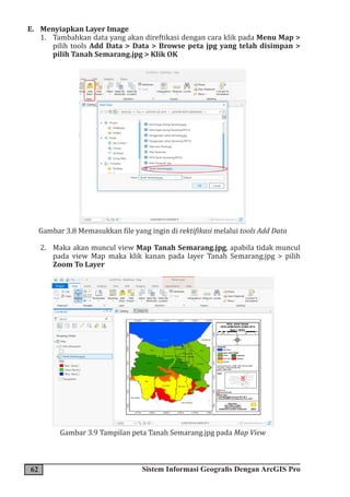 62 Sistem Informasi Geografis Dengan ArcGIS Pro
E. Menyiapkan Layer Image
1. Tambahkan data yang akan direftikasi dengan cara klik pada Menu Map >
pilih tools Add Data > Data > Browse peta jpg yang telah disimpan >
pilih Tanah Semarang.jpg > Klik OK
Gambar 3.8 Memasukkan file yang ingin di rektifikasi melalui tools Add Data
2. Maka akan muncul view Map Tanah Semarang.jpg, apabila tidak muncul
pada view Map maka klik kanan pada layer Tanah Semarang.jpg > pilih
Zoom To Layer
Gambar 3.9 Tampilan peta Tanah Semarang.jpg pada Map View
 