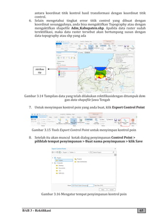 BAB 3 - Rektifikasi 65
antara koordinat titik kontrol hasil transformasi dengan koordinat titik
control.
6. Selain mengetahui tingkat error titik control yang dibuat dengan
koordinat sesungguhnya, anda bisa mengaktifkan Topography atau dengan
mengaktifkan shapefile Adm_Kabupaten.shp. Apabila data raster sudah
terektifikasi, maka data raster tersebut akan bertumpang susun dengan
data topography atau shp yang ada
Gambar 3.14 Tampilan data yang telah dilakukan rektifikasidengan ditumpuk de�
-
gan data shapefile Jawa Tengah
7. Untuk menyimpan kontrol poin yang anda buat, klik Export Control Point
Gambar 3.15 Tools Export Control Point untuk menyimpan kontrol poin
8. Setelah itu akan muncul kotak dialog penyimpanan Control Point >
pilihlah tempat penyimpanan > Buat nama penyimpanan > klik Save
Gambar 3.16 Mengatur tempat penyimpanan kontrol poin
 