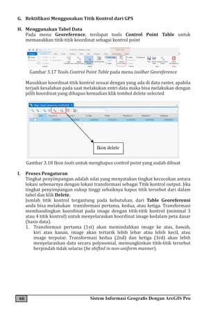 66 Sistem Informasi Geografis Dengan ArcGIS Pro
G. Rektifikasi Menggunakan Titik Kontrol dari GPS
H. Menggunakan Tabel Data
Pada menu Georeference, terdapat tools Control Point Table untuk
memasukkan titik-titik koordinat sebagai kontrol point
Gambar 3.17 Tools Control Point Table pada menu toolbar Georeference
Masukkan koordinat titik kontrol sesuai dengan yang ada di data raster, apabila
terjadi kesalahan pada saat melakukan entri data maka bisa melakukan dengan
pilih koordinat yang dihapus kemudian klik tombol delete selected
Gambar 3.18 Ikon tools untuk menghapus control point yang sudah dibuat
I. Proses Pengaturan
Tingkat penyimpangan adalah nilai yang menyatakan tingkat kecocokan antara
lokasi sebenarnya dengan lokasi transformasi sebagai Titik kontrol output. Jika
tingkat penyimpangan cukup tinggi sebaiknya hapus titik tersebut dari dalam
tabel dan klik Delete.
Jumlah titik kontrol tergantung pada kebutuhan, dari Table Georeferensi
anda bisa melakukan transformasi pertama, kedua, atau ketiga. Transformasi
membandingkan koordinat pada image dengan titik-titik kontrol (minimal 3
atau 4 titik kontrol) untuk menyelaraskan koordinat image kedalam peta dasar
(basis data).
1. Transformasi pertama (1st) akan memindahkan image ke atas, bawah,
kiri atau kanan, image akan tertarik lebih lebar atau lebih kecil, atau
image terputar. Transformasi kedua (2nd) dan ketiga (3rd) akan lebih
menyelaraskan data secara polynomial, memungkinkan titik-titik tersebut
berpindah tidak selaras (be shifted in non-uniform manner).
 