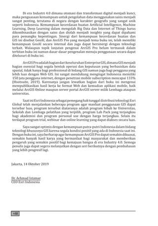 viii
Di era Industri 4.0 dimana otomasi dan transformasi digital menjadi kunci,
maka penguasaan kemampuan untuk pengolahan data menggunakan sains menjadi
sangat penting, terutama di negara dengan karakter geografis yang sangat unik
seperti Indonesia. Kemampuan kecerdasan buatan Artificial Intelligence, Machine
Learning, Deep Learning dalam mengolah Big Data dan Internet of Things harus
dikombinasikan dengan sains dan diolah menjadi insights yang dapat dipahami
para pemangku kepentingan. Sinergi dari kemampuan kecerdasan buatan dan
GIS ini disebut GeoAI, dan ArcGIS Pro yang menjadi tema buku ini, telah memiliki
kemampuan GeoAI secara internal dan juga dapat bersinergi dengan teknologi
terkait. Walaupun topik lanjutan pengenai ArcGIS Pro belum termasuk dalam
terbitan buku ini namun dasar-dasar pengenalan menuju penggunaan secara dapat
ditelusuri di buku ini.
ArcGISProadalahbagiandarikeseluruhanEnterpriseGIS,dimanaGISmenjadi
bagian esensial bagi segala bentuk operasi dan keputusan yang berbasiskan data
spasial, tidak hanya bagi professional di bidang GIS namun juga bagi pengguna yang
lebih luas dengan Web GIS. Ini sangat mendukung mengingat Indonesia memiliki
150 juta pengguna internet, dengan penetrasi mobile subscription mencapai 133%
(Hootsuite, 2019). Karenanya jangan lewatkan bagian dari buku ini mengenai
mempublikasikan hasil kerja ke format Web dan kemudian aplikasi mobile, baik
melalui ArcGIS Online maupun server portal ArcGIS server milik Lembaga ataupun
universitas.
SaatiniEsriIndonesiasebagaipemeganghaktunggaldistribusiteknologiEsri
Global telah menjalankan beberapa program agar manfaat penggunaan GIS dapat
tersebar luas, program tersebut diataranya adalah program hibah ke Universitas,
Sekolah dan Lembaga pelatihan yang terpilih, program Lab Pack yang terjangkau
bagi akademisi dan program personal use dengan harga terjangkau. Selain itu
terdapat program trial, webinar dan online learning yang dapat diakses secara luas.
Saya sangat optimis dengan kemampuan putra-putri Indonesia dalam bidang
teknologi khususnya GIS karena segala kondisi positif yang ada di Indonesia saat ini.
Denganbukuini,sayaberharapagarkemampuanArcGISProdapatsemakindikuasai,
semakin banyak hasil karya yang bermanfaat bagi masyarakat dan memberikan
pengaruh yang semakin positif bagi kemajuan bangsa di era Industry 4.0. Semoga
penulis juga dapat segera melanjutkan dengan seri berikutnya dengan pembahasan
yang lebih progresif lagi.
Jakarta, 14 Oktober 2019
Dr. Achmad Istamar
CEO Esri Indonesia
 