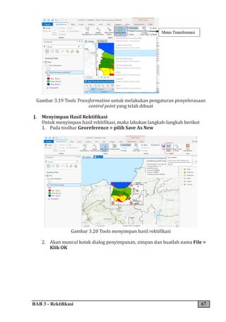 BAB 3 - Rektifikasi 67
Gambar 3.19 Tools Transformation untuk melakukan pengaturan penyelerasaan
control point yang telah dibuat
J. Menyimpan Hasil Rektifikasi
Untuk menyimpan hasil rektifikasi, maka lakukan langkah-langkah berikut
1. Pada toolbar Georeference > pilih Save As New
Gambar 3.20 Tools menyimpan hasil rektifikasi
2. Akan muncul kotak dialog penyimpanan, simpan dan buatlah nama File >
Klik OK
 