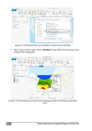 70 Sistem Informasi Geografis Dengan ArcGIS Pro
Gambar 3.25 Memilih file hasil rektifikasi melalui tools Add Data
4. Akan muncul data raster hasil rektifikasi yang telah bertumpang susun
dengan data topography
Gambar 3.26 Tampilan peta Tanah Semarang.jpg setelah di rektifikasi pada Map
View
 
