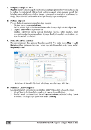 72 Sistem Informasi Geografis Dengan ArcGIS Pro
A. Pengertian Digitasi Peta
Digitasi secara umum dapat didefinisikan sebagai proses konversi data analog
ke dalam format digital. Objek-objek tertentu seperti jalan, rumah, sawah dan
lain-lain yang sebelumnya dalam format raster pada sebuah citra satelit resolusi
tinggi dapat diubah kedalam format digital dengan proses digitasi.
B. Metode Digitasi
Proses digitasi secara umum dalam dua macam:
1. Digitasi menggunakan digitizer
dalam proses digitasi ini memerlukan sebuah meja digitasi atau digitizer.
2. Digitasi onscreen di layar monitor
Digitasi onscreen paling sering dilakukan karena lebih mudah, tidak
memerlukan tambahan peralatan lainnya dan lebih mudah untuk dikoreksi
apabila terjadi kesalahan.
C. Menambah Data Gambar
Untuk menambah data gambar kedalam ArcGIS Pro, pada menu Map > Add
Data (pastikan data gambar atau raster yang dipilih adalah raster yang sudah
tergeoreferensi.
Gambar 4.1 Memilih file hasil rektifikasi melalui tools Add Data
D. Membuat Layer/Shapefile
Langkah-langkah untuk memulai digitasi onscreen adalah sebagai berikut:
1. Identifikasi terlebih dahulu objek-objek yang akan didigitasi.
2. Setelah objek teridentifikasi, buatlah feature class melalui Catalog. Untuk
membuka catalog hanya perlu klik menu Catalog.
 