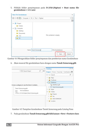 74 Sistem Informasi Geografis Dengan ArcGIS Pro
5. Pilihlah folder penyimpanan pada D:FileDigitasi > Buat nama file
geodatabase > klik save
Gambar 4.4 Mengarahkan folder penyimpanan dan pemberian nama Geodatabase
6. Akan muncul file geodatabase baru dengan nama Tanah Semarang.gdb
Gambar 4.5 Tampilan Geodatabase Tanah Semarang pada Catalog Pane
7. Pada geodatabase Tanah Semarang.gdb klik kanan > New > Feature class
 