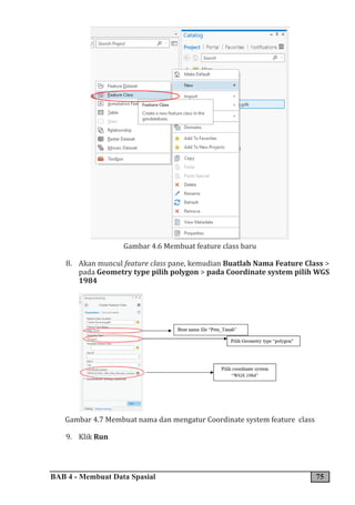 BAB 4 - Membuat Data Spasial 75
Gambar 4.6 Membuat feature class baru
8. Akan muncul feature class pane, kemudian Buatlah Nama Feature Class >
pada Geometry type pilih polygon > pada Coordinate system pilih WGS
1984
Gambar 4.7 Membuat nama dan mengatur Coordinate system feature class
9. Klik Run
 