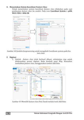 76 Sistem Informasi Geografis Dengan ArcGIS Pro
E. Menentukan Sistem Koordinat Feature Class
Untuk menentukan system koordinat feature class dilakukan pada saat
pembuatan feature class itu sendiri. Pada icon Coordinat System > pilih
WGS 1984 > Klik OK
Gambar 4.8 Jendela Geoprocessing untuk mengubah Coordinate system pada fea-
ture class
F. Digitasi
1. Setelah feature class telah berhasil dibuat, selanjutnya siap untuk
dilaksanakan proses digitasi. Buka kembali pane Map. Kemudian
tambahkan feature class, menggunakan tombol Add Data
Gambar 4.9 Memilih feature class Peta Tanah melalui tools Add Data
 
