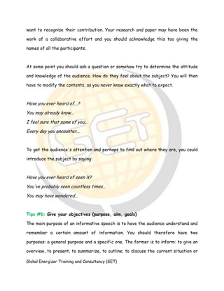 Glokal Energizer Training and Consultancy (GET)
want to recognise their contribution. Your research and paper may have been the
work of a collaborative effort and you should acknowledge this too giving the
names of all the participants.
At some point you should ask a question or somehow try to determine the attitude
and knowledge of the audience. How do they feel about the subject? You will then
have to modify the contents, as you never know exactly what to expect.
Have you ever heard of...?
You may already know…
I feel sure that some of you…
Every day you encounter...
To get the audience's attention and perhaps to find out where they are, you could
introduce the subject by saying:
Have you ever heard of seen X?
You've probably seen countless times...
You may have wondered...
Tips #6: Give your objectives (purpose, aim, goals)
The main purpose of an informative speech is to have the audience understand and
remember a certain amount of information. You should therefore have two
purposes: a general purpose and a specific one. The former is to inform: to give an
overview, to present, to summarize, to outline; to discuss the current situation or
 