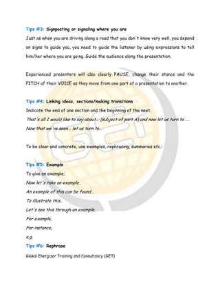 Glokal Energizer Training and Consultancy (GET)
Tips #3: Signposting or signaling where you are
Just as when you are driving along a road that you don't know very well, you depend
on signs to guide you, you need to guide the listener by using expressions to tell
him/her where you are going. Guide the audience along the presentation.
Experienced presenters will also clearly PAUSE, change their stance and the
PITCH of their VOICE as they move from one part of a presentation to another.
Tips #4: Linking ideas, sections/making transitions
Indicate the end of one section and the beginning of the next.
That's all I would like to say about... (subject of part A) and now let us turn to ....
Now that we've seen... let us turn to…
To be clear and concrete, use examples, rephrasing, summaries etc.:
Tips #5: Example
To give an example;
Now let's take an example..
An example of this can be found...
To illustrate this…
Let's see this through an example.
For example,
For instance,
e.g.
Tips #6: Rephrase
 