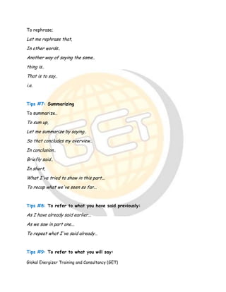 Glokal Energizer Training and Consultancy (GET)
To rephrase;
Let me rephrase that,
In other words..
Another way of saying the same..
thing is..
That is to say..
i.e.
Tips #7: Summarizing
To summarize..
To sum up,
Let me summarize by saying..
So that concludes my overview..
In conclusion..
Briefly said..
In short,
What I've tried to show in this part...
To recap what we've seen so far...
Tips #8: To refer to what you have said previously:
As I have already said earlier...
As we saw in part one...
To repeat what I've said already…
Tips #9: To refer to what you will say:
 
