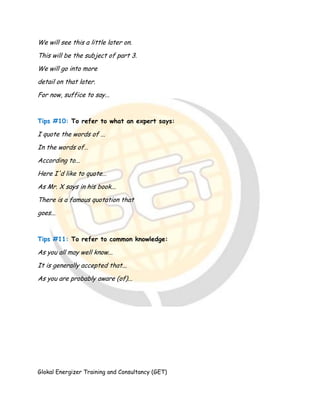 Glokal Energizer Training and Consultancy (GET)
We will see this a little later on.
This will be the subject of part 3.
We will go into more
detail on that later.
For now, suffice to say...
Tips #10: To refer to what an expert says:
I quote the words of ...
In the words of…
According to...
Here I'd like to quote…
As Mr. X says in his book...
There is a famous quotation that
goes...
Tips #11: To refer to common knowledge:
As you all may well know...
It is generally accepted that...
As you are probably aware (of)...
 