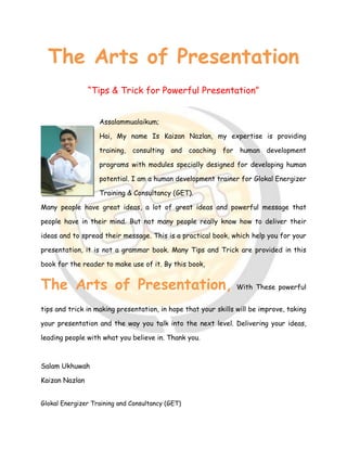 Glokal Energizer Training and Consultancy (GET)
The Arts of Presentation
“Tips & Trick for Powerful Presentation”
Assalammualaikum;
Hai, My name Is Kaizan Nazlan, my expertise is providing
training, consulting and coaching for human development
programs with modules specially designed for developing human
potential. I am a human development trainer for Glokal Energizer
Training & Consultancy (GET).
Many people have great ideas, a lot of great ideas and powerful message that
people have in their mind. But not many people really know how to deliver their
ideas and to spread their message. This is a practical book, which help you for your
presentation, it is not a grammar book. Many Tips and Trick are provided in this
book for the reader to make use of it. By this book,
The Arts of Presentation, With These powerful
tips and trick in making presentation, in hope that your skills will be improve, taking
your presentation and the way you talk into the next level. Delivering your ideas,
leading people with what you believe in. Thank you.
Salam Ukhuwah
Kaizan Nazlan
 
