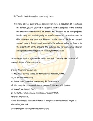 Glokal Energizer Training and Consultancy (GET)
3) Thirdly, thank the audience for being there.
4) Finally, ask for questions and comments or invite a discussion. If you choose
the former, you put yourself in a superior position compared to the audience
and should be considered as an expert. You will need to be very prepared
intellectually and psychologically to transfer control to the audience and be
able to answer any questions. However, in the case of the latter, you put
yourself more or less on equal terms with the audience and do not have to be
the expert with all the answers! The audience may have some clear ideas or
some practical knowledge about the subject themselves!
Naturally you need to signpost the end of your talk. This may take the form of
a recapitulation of the main points.
I'd like to summarize/sum up..
At this stage I would like to run through/over the main points...
So, as we have seen today....
As I have tried to explain this morning BT finds itself in....
Or there may be recommendations or proposals that you wish to make;
As a result we suggest that…
In the light of what we have seen today I suggest that...
My first proposal is...
Above all when you conclude do not do it abruptly or as if surprised to get to
the end of your talk..
 