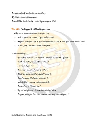 Glokal Energizer Training and Consultancy (GET)
In conclusion I would like to say that...
My final comments concern...
I would like to finish by reminding everyone that...
Tips #1: Dealing with difficult questions
1. Make sure you understand the question.
 Ask a question to see if you understand
 Repeat the question in your own words to check that you have understood.
 if not, ask the questioner to repeat
2. In answering:
 Delay the answer (ask for time and/or repeat the question)
Just a minute please. What is a...?
How can I put it?
I'm glad you asked that question.
That's a good question/point/remark.
Can I answer that question later?
 Admit that you are not responsible.
I saw that in the work of…
 Agree but give an alternative point of view
I agree with you but there is another way of looking at it..
 