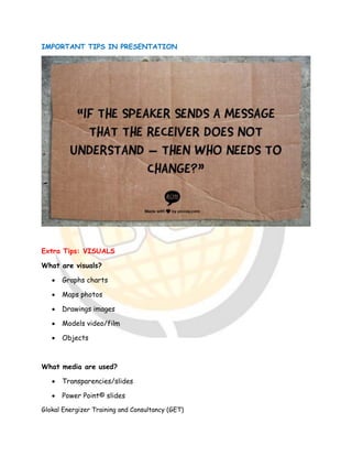 Glokal Energizer Training and Consultancy (GET)
IMPORTANT TIPS IN PRESENTATION
Extra Tips: VISUALS
What are visuals?
 Graphs charts
 Maps photos
 Drawings images
 Models video/film
 Objects
What media are used?
 Transparencies/slides
 Power Point© slides
 