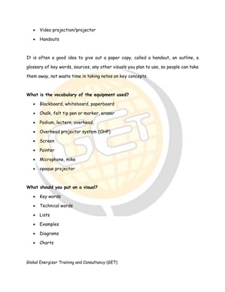 Glokal Energizer Training and Consultancy (GET)
 Video projection/projector
 Handouts
It is often a good idea to give out a paper copy, called a handout, an outline, a
glossary of key words, sources, any other visuals you plan to use, so people can take
them away, not waste time in taking notes on key concepts.
What is the vocabulary of the equipment used?
 Blackboard, whiteboard, paperboard
 Chalk, felt tip pen or marker, eraser
 Podium, lectern, overhead,
 Overhead projector system (OHP)
 Screen
 Pointer
 Microphone, mike
 opaque projector
What should you put on a visual?
 Key words
 Technical words
 Lists
 Examples
 Diagrams
 Charts
 
