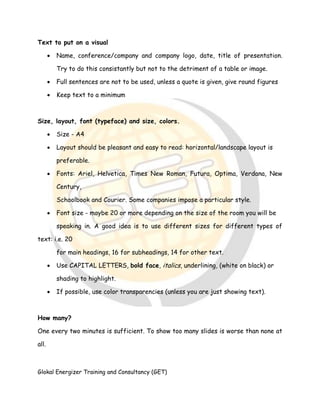 Glokal Energizer Training and Consultancy (GET)
Text to put on a visual
 Name, conference/company and company logo, date, title of presentation.
Try to do this consistantly but not to the detriment of a table or image.
 Full sentences are not to be used, unless a quote is given, give round figures
 Keep text to a minimum
Size, layout, font (typeface) and size, colors.
 Size - A4
 Layout should be pleasant and easy to read: horizontal/landscape layout is
preferable.
 Fonts: Ariel, Helvetica, Times New Roman, Futura, Optima, Verdana, New
Century,
Schoolbook and Courier. Some companies impose a particular style.
 Font size - maybe 20 or more depending on the size of the room you will be
speaking in. A good idea is to use different sizes for different types of
text: i.e. 20
for main headings, 16 for subheadings, 14 for other text.
 Use CAPITAL LETTERS, bold face, italics, underlining, (white on black) or
shading to highlight.
 If possible, use color transparencies (unless you are just showing text).
How many?
One every two minutes is sufficient. To show too many slides is worse than none at
all.
 