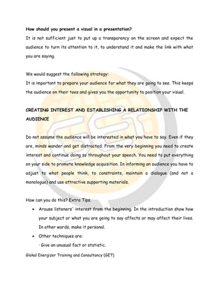 Glokal Energizer Training and Consultancy (GET)
How should you present a visual in a presentation?
It is not sufficient just to put up a transparency on the screen and expect the
audience to turn its attention to it, to understand it and make the link with what
you are saying.
We would suggest the following strategy:
It is important to prepare your audience for what they are going to see. This keeps
the audience on their toes and gives you the opportunity to position your visual.
CREATING INTEREST AND ESTABLISHING A RELATIONSHIP WITH THE
AUDIENCE
Do not assume the audience will be interested in what you have to say. Even if they
are, minds wander and get distracted. From the very beginning you need to create
interest and continue doing so throughout your speech. You need to put everything
on your side to promote knowledge acquisition. In informing an audience you have to
adjust to what people think, to constraints, maintain a dialogue (and not a
monologue) and use attractive supporting materials.
How can you do this? Extra Tips.
 Arouse listeners' interest from the beginning. In the introduction show how
your subject or what you are going to say affects or may affect their lives.
In other words, make it personal.
 Other techniques are:
· Give an unusual fact or statistic.
 