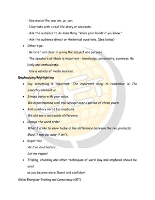 Glokal Energizer Training and Consultancy (GET)
· Use words like you, we, us, our.
· Illustrate with a real life story or anecdote.
· Ask the audience to do something. "Raise your hands if you know."
· Ask the audience direct or rhetorical questions. (See below)
 Other tips:
· Be brief and clear in giving the subject and purpose.
· The speaker’s attitude is important - knowledge, personality, openness. Be
lively and enthusiastic.
· Use a variety of media sources.
Emphasizing/highlighting
 Say something is important. The important thing to remember is...The
essential element is...
 Stress verbs with your voice.
We experimented with the concept over a period of three years.
 Add auxiliary verbs for emphasis.
We did see a noticeable difference.
 Change the word order
What I'd like to show today is the difference between the two products.
Good it may be, easy it isn't.
 Repetition
As I've said before...
Let me repeat
 Tripling, chunking and other techniques of word play and emphasis should be
used
as you become more fluent and confident.
 