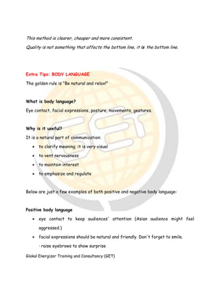 Glokal Energizer Training and Consultancy (GET)
This method is clearer, cheaper and more consistent.
Quality is not something that affects the bottom line, it is the bottom line.
Extra Tips: BODY LANGUAGE
The golden rule is "Be natural and relax!"
What is body language?
Eye contact, facial expressions, posture, movements, gestures.
Why is it useful?
It is a natural part of communication:
 to clarify meaning; it is very visual
 to vent nervousness
 to maintain interest
 to emphasize and regulate
Below are just a few examples of both positive and negative body language:
Positive body language
 eye contact to keep audiences' attention (Asian audience might feel
aggressed.)
 facial expressions should be natural and friendly. Don't forget to smile.
· raise eyebrows to show surprise
 