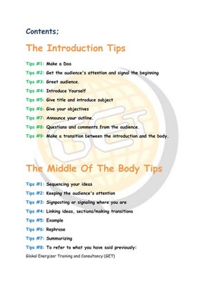 Glokal Energizer Training and Consultancy (GET)
Contents;
The Introduction Tips
Tips #1: Make a Doa
Tips #2: Get the audience's attention and signal the beginning
Tips #3: Greet audience.
Tips #4: Introduce Yourself
Tips #5: Give title and introduce subject
Tips #6: Give your objectives
Tips #7: Announce your outline.
Tips #8: Questions and comments from the audience.
Tips #9: Make a transition between the introduction and the body.
The Middle Of The Body Tips
Tips #1: Sequencing your ideas
Tips #2: Keeping the audience's attention
Tips #3: Signposting or signaling where you are
Tips #4: Linking ideas, sections/making transitions
Tips #5: Example
Tips #6: Rephrase
Tips #7: Summarizing
Tips #8: To refer to what you have said previously:
 