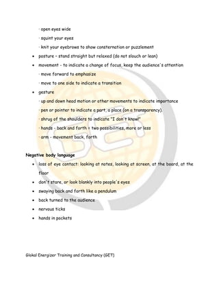 Glokal Energizer Training and Consultancy (GET)
· open eyes wide
· squint your eyes
· knit your eyebrows to show consternation or puzzlement
 posture – stand straight but relaxed (do not slouch or lean)
 movement - to indicate a change of focus, keep the audience's attention
· move forward to emphasize
· move to one side to indicate a transition
 gesture
· up and down head motion or other movements to indicate importance
· pen or pointer to indicate a part, a place (on a transparency).
· shrug of the shoulders to indicate "I don't know!"
· hands - back and forth = two possibilities, more or less
· arm - movement back, forth
Negative body language
 loss of eye contact: looking at notes, looking at screen, at the board, at the
floor
 don't stare, or look blankly into people's eyes
 swaying back and forth like a pendulum
 back turned to the audience
 nervous ticks
 hands in pockets
 