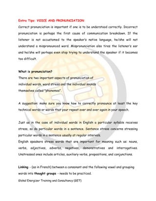 Glokal Energizer Training and Consultancy (GET)
Extra Tips: VOICE AND PRONUNCIATION
Correct pronunciation is important if one is to be understood correctly. Incorrect
pronunciation is perhaps the first cause of communication breakdown. If the
listener is not accustomed to the speaker’s native language, he/she will not
understand a mispronounced word. Mispronunciation also tires the listener’s ear
and he/she will perhaps even stop trying to understand the speaker if it becomes
too difficult.
What is pronunciation?
There are two important aspects of pronunciation of
individual words, word stress and the individual sounds
themselves called "phonemes".
A suggestion: make sure you know how to correctly pronounce at least the key
technical words or words that your repeat over and over again in your speech.
Just as in the case of individual words in English a particular syllable receives
stress, so do particular words in a sentence. Sentence stress concerns stressing
particular words in a sentence usually at regular intervals.
English speakers stress words that are important for meaning such as: nouns,
verbs, adjectives, adverbs, negatives, demonstratives and interrogatives.
Unstressed ones include articles, auxiliary verbs, prepositions, and conjunctions.
Linking - (as in French) between a consonant and the following vowel and grouping
words into thought groups - needs to be practiced.
 
