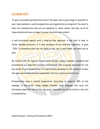 Glokal Energizer Training and Consultancy (GET)
SUMMARY
To give a successful presentation and at the same time a good image of yourself or
your team members, careful preparation and organization are required. You need to
take into consideration who you are speaking to, when, where, and why, as all of
these details will have an impact on your structure and content.
A well-structured speech with a step-by-step approach is one that is easy to
follow. Besides structure, it is also necessary to be relatively repetitive. A good
'TIPS' is announces what you are going to say, say it and finally, say what you've
said.
Be careful with the figures. Pronunciation (proper names, cognates, numbers) and
presentation are important, practice beforehand! This is equally important for the
key words of your presentation. It is particularly annoying for the audience to hear
the same word mispronounced repeatedly. Practice, practice and practice.
Presentations need a careful preparation. According to experts, 55% of the
message is non-verbal. Using images (visuals); body language and voice are
extremely important. Use all the tips given, insyaallah you will an artist in the arts
of presentation.
 