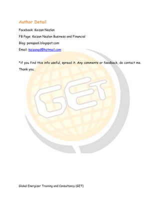 Glokal Energizer Training and Consultancy (GET)
Author Detail
Facebook: Kaizan Nazlan
FB Page: Kaizan Nazlan Business and Financial
Blog: penapadi.blogspot.com
Email: kaizanqd@hotmail.com
*if you find this info useful, spread it. Any comments or feedback, do contact me.
Thank you.
 