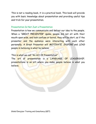Glokal Energizer Training and Consultancy (GET)
This is not a reading book, it is a practical book. This book will provide
you with basic knowledge about presentation and providing useful tips
and trick for your presentation.
Presentation Is Not Just a Presentation
Presentation is how we communicate and deliver our idea to the people.
When a “GREAT PRESENTER” spoke, people did not sit with their
mouth open wide, and look confuse or bored, they will be alert, as if the
presenter and the audience were interacting with each other
personally. A Great Presenter will MOTIVATE, INSPIRE and LEAD
people in believing in what he believe.
This is what we call “An Art Of Presentation”
The art of presentation is a LANGUAGE OF LEADERSHIP.
presentations is an art where you make people believe in what you
believe.
 