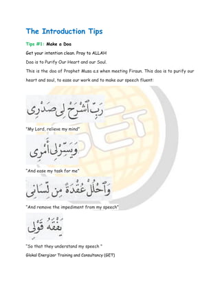 Glokal Energizer Training and Consultancy (GET)
The Introduction Tips
Tips #1: Make a Doa
Get your intention clean. Pray to ALLAH
Doa is to Purify Our Heart and our Soul.
This is the doa of Prophet Musa a.s when meeting Firaun. This doa is to purify our
heart and soul, to ease our work and to make our speech fluent:
"My Lord, relieve my mind”
“And ease my task for me”
“And remove the impediment from my speech”
“So that they understand my speech "
 