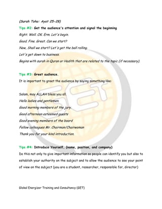 Glokal Energizer Training and Consultancy (GET)
(Surah Toha: Ayat 25-28)
Tips #2: Get the audience's attention and signal the beginning
Right. Well. OK. Erm. Let's begin.
Good. Fine. Great. Can we start?
Now, Shall we start? Let's get the ball rolling.
Let's get down to business.
Begins with surah in Quran or Hadith that are related to the topic (if necessary).
Tips #3: Greet audience.
It is important to greet the audience by saying something like:
Salam, may ALLAH bless you all.
Hello ladies and gentlemen.
Good morning members of the jury.
Good afternoon esteemed guests
Good evening members of the board
Fellow colleagues Mr. Chairman/Chairwoman
Thank you for your kind introduction.
Tips #4: Introduce Yourself, (name, position, and company)
Do this not only to give important information so people can identify you but also to
establish your authority on the subject and to allow the audience to see your point
of view on the subject (you are a student, researcher, responsible for, director)
 