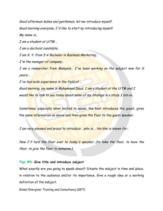 Glokal Energizer Training and Consultancy (GET)
Good afternoon ladies and gentlemen, let me introduce myself.
Good morning everyone, I'd like to start by introducing myself.
My name is...
I am a student at UiTM …
I am a doctoral candidate,
I am X. Y. from 5 A Bachelor in Business Marketing..
I'm the manager of company…
I am a researcher from Malaysia… I've been working on the subject now for X
years...
I've had wide experience in the field of ...
Good morning, my name is Muhammad Daud. I am a student at the UiTM and I
would like to talk to you today about some of my findings in a study I did on…
Sometimes, especially when invited to speak, the host introduces the guest, gives
the same information as above and then gives the floor to the guest speaker.
I am very pleased and proud to introduce …who is…. He/she is known for…
Now I'll turn the floor over to today's speaker. (to take the floor, to have the
floor, to give the floor to someone.)
Tips #5: Give title and introduce subject
What exactly are you going to speak about? Situate the subject in time and place,
in relation to the audience and/or its importance. Give a rough idea or a working
definition of the subject.
 