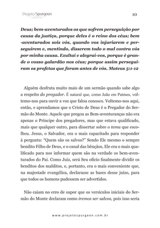 10
Deus; bem-aventurados os que sofrem perseguição por
causa da justiça, porque deles é o reino dos céus; bem
-aventurados sois vós, quando vos injuriarem e perseguirem e, mentindo, disserem todo o mal contra vós
por minha causa. Exultai e alegrai-vos, porque é grande o vosso galardão nos céus; porque assim perseguiram os profetas que foram antes de vós. Mateus 5:1-12

Alguém desfruta muito mais de um sermão quando sabe algo
a respeito do pregador. É natural que, como João em Patmos, voltemo-nos para ouvir a voz que falou conosco. Voltemo-nos aqui,
então, e aprendamos que o Cristo de Deus é o Pregador do Sermão do Monte. Aquele que pregou as Bem-aventuranças não era
apenas o Príncipe dos pregadores, mas que estava qualificado,
mais que qualquer outro, para dissertar sobre o tema que escolheu. Jesus, o Salvador, era o mais capacitado para responder
à pergunta: “Quem são os salvos?” Sendo Ele mesmo o sempre
bendito Filho de Deus, e o canal das bênçãos, Ele era o mais qualificado para nos informar quem são na verdade os bem-aventurados do Pai. Como Juiz, será Seu ofício finalmente dividir os
benditos dos malditos, e, portanto, era o mais conveniente que,
na majestade evangélica, declarasse as bases desse juízo, para
que todos os homens pudessem ser advertidos.
Não caiam no erro de supor que os versículos iniciais do Sermão do Monte declaram como iremos ser salvos, pois isso seria

w w w. p r o j e t o s p u r g e o n . c o m . b r

 