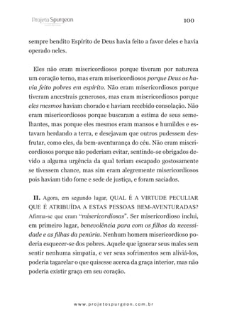 100
sempre bendito Espírito de Deus havia feito a favor deles e havia
operado neles.
Eles não eram misericordiosos porque tiveram por natureza
um coração terno, mas eram misericordiosos porque Deus os havia feito pobres em espírito. Não eram misericordiosos porque
tiveram ancestrais generosos, mas eram misericordiosos porque
eles mesmos haviam chorado e haviam recebido consolação. Não
eram misericordiosos porque buscaram a estima de seus semelhantes, mas porque eles mesmos eram mansos e humildes e estavam herdando a terra, e desejavam que outros pudessem desfrutar, como eles, da bem-aventurança do céu. Não eram misericordiosos porque não poderiam evitar, sentindo-se obrigados devido a alguma urgência da qual teriam escapado gostosamente
se tivessem chance, mas sim eram alegremente misericordiosos
pois haviam tido fome e sede de justiça, e foram saciados.
II. Agora, em segundo lugar, QUAL É A VIRTUDE PECULIAR
QUE É ATRIBUÍDA A ESTAS PESSOAS BEM-AVENTURADAS?
Afirma-se que eram “misericordiosas”. Ser misericordioso inclui,
em primeiro lugar, benevolência para com os filhos da necessidade e as filhas da penúria. Nenhum homem misericordioso poderia esquecer-se dos pobres. Aquele que ignorar seus males sem
sentir nenhuma simpatia, e ver seus sofrimentos sem aliviá-los,
poderia tagarelar o que quisesse acerca da graça interior, mas não
poderia existir graça em seu coração.

w w w. p r o j e t o s p u r g e o n . c o m . b r

 