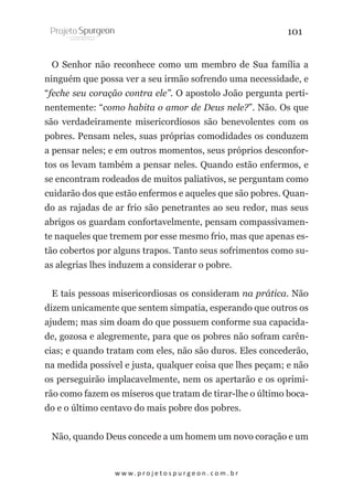 101
O Senhor não reconhece como um membro de Sua família a
ninguém que possa ver a seu irmão sofrendo uma necessidade, e
“feche seu coração contra ele”. O apostolo João pergunta pertinentemente: “como habita o amor de Deus nele?”. Não. Os que
são verdadeiramente misericordiosos são benevolentes com os
pobres. Pensam neles, suas próprias comodidades os conduzem
a pensar neles; e em outros momentos, seus próprios desconfortos os levam também a pensar neles. Quando estão enfermos, e
se encontram rodeados de muitos paliativos, se perguntam como
cuidarão dos que estão enfermos e aqueles que são pobres. Quando as rajadas de ar frio são penetrantes ao seu redor, mas seus
abrigos os guardam confortavelmente, pensam compassivamente naqueles que tremem por esse mesmo frio, mas que apenas estão cobertos por alguns trapos. Tanto seus sofrimentos como suas alegrias lhes induzem a considerar o pobre.
E tais pessoas misericordiosas os consideram na prática. Não
dizem unicamente que sentem simpatia, esperando que outros os
ajudem; mas sim doam do que possuem conforme sua capacidade, gozosa e alegremente, para que os pobres não sofram carências; e quando tratam com eles, não são duros. Eles concederão,
na medida possível e justa, qualquer coisa que lhes peçam; e não
os perseguirão implacavelmente, nem os apertarão e os oprimirão como fazem os míseros que tratam de tirar-lhe o último bocado e o último centavo do mais pobre dos pobres.
Não, quando Deus concede a um homem um novo coração e um

w w w. p r o j e t o s p u r g e o n . c o m . b r

 