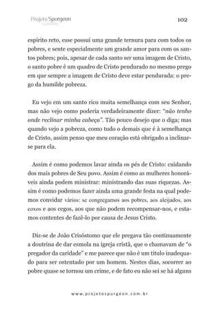 102
espírito reto, esse possui uma grande ternura para com todos os
pobres, e sente especialmente um grande amor para com os santos pobres; pois, apesar de cada santo ser uma imagem de Cristo,
o santo pobre é um quadro de Cristo pendurado no mesmo prego
em que sempre a imagem de Cristo deve estar pendurada: o prego da humilde pobreza.
Eu vejo em um santo rico muita semelhança com seu Senhor,
mas não vejo como poderia verdadeiramente dizer: “não tenho
onde reclinar minha cabeça”. Tão pouco desejo que o diga; mas
quando vejo a pobreza, como tudo o demais que é à semelhança
de Cristo, assim penso que meu coração está obrigado a inclinarse para ela.
Assim é como podemos lavar ainda os pés de Cristo: cuidando
dos mais pobres de Seu povo. Assim é como as mulheres honoráveis ainda podem ministrar: ministrando das suas riquezas. Assim é como podemos fazer ainda uma grande festa na qual podemos convidar vários: se congregamos aos pobres, aos aleijados, aos
coxos e aos cegos, aos que não podem recompensar-nos, e estamos contentes de fazê-lo por causa de Jesus Cristo.
Diz-se de João Crisóstomo que ele pregava tão continuamente
a doutrina de dar esmola na igreja cristã, que o chamavam de “o
pregador da caridade” e me parece que não é um título inadequado para ser ostentado por um homem. Nestes dias, socorrer ao
pobre quase se tornou um crime, e de fato eu não sei se há alguns

w w w. p r o j e t o s p u r g e o n . c o m . b r

 
