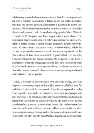 103
estatutos que nos declarem culpados por fazê-lo. Eu só posso dizer que o espírito dos tempos é talvez sábio em certos aspectos,
mas não me parece que seja claramente o Espírito do Novo Testamento. Não faltarão necessitados no meio da terra, e não faltarão necessitados no meio da verdadeira Igreja de Cristo. Eles são
o legado de Cristo para nós. É certo que o bom samaritano recebeu maior benefício do homem pobre que encontrou entre Jerusalém e Jericó do que o benefício que concedeu àquele pobre homem. O samaritano trouxe um pouco de óleo e vinho, e dois denários, os gastos da pousada, mas viu seu nome registrado na Bíblia, e desde lá tem sido transmitido à posteridade: no entanto,
e seu investimento foi maravilhosamente pequeno; e em tudo o
que damos, a benção chega aqueles que dão, pois vocês conhecem
as palavras do Senhor Jesus quando disse: “Mais bem-aventurado é dar do que receber”. Bem-aventurados aqueles que são misericordiosos com os pobres.
Aliás, o homem misericordioso tem um olho ávido, um olho
disposto ao choro porque se identifica com os afligidos que lhe
rodeiam. O pior mal do mundo não é a pobreza; o pior dos males
é um espírito deprimido; ao menos eu não conheço algo que seja
pior que isso, e há mesmo alguns entre os excelentes da terra que
raramente desfrutam de um dia brilhante em todo o ano. Parece
que dezembro governa todos os doze meses. Em razão de seu abatimento, estão submetidos a uma servidão durante toda sua vida.
Se essas pessoas marcham em direção ao céu, dependem de muletas como fez o Sr. Pronto para Parar, e regam o caminho com lá-

w w w. p r o j e t o s p u r g e o n . c o m . b r

 