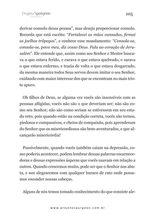 105
derivar consolo dessa pessoa”, mas deseja proporcionar consolo.
Recorda que está escrito: “Fortalecei as mãos cansadas, firmai
os joelhos trôpegos”, e conhece esse mandamento: “Consola-os,
consola-os, povo meu, diz vosso Deus. Fala ao coração de Jerusalém”. Ele entende que, assim como seu Senhor e Mestre buscava o que estava ferido, e curava o que estava quebrado, e sarava
o que estava enfermo, e trazia de volta o que estava desgarrado,
da mesma maneira todos Seus servos devem imitar o seu Senhor,
cuidando com maior interesse dos que se encontram no mais triste apuro.
Oh filhos de Deus, se alguma vez vocês são insensíveis com as
pessoas afligidas, vocês não são o que deveriam ser; não são como seu Senhor; não são como seriam se estivessem em seu estado reto; pois quando estão na condição correta, vocês são ternos,
piedosos e compassivos, e cheios de compaixão, pois aprenderam
do Senhor que os misericordiosos são bem-aventurados, e que alcançarão misericórdia!
Possivelmente, quando vocês também caiam na depressão, como poderia acontecer, podem lembrar dessas palavras escarnecedoras e dessas expressões ásperas que vocês usavam em relação a
outros. Quando crescemos muito, pode ser que o Senhor nos abata, e nos alegraremos com qualquer buraco de rato onde possamos esconder nossas cabeças.
Alguns de nós temos tomado conhecimento do que consiste ale-

w w w. p r o j e t o s p u r g e o n . c o m . b r

 