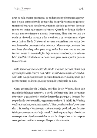 106
grar-se pela menor promessa, se podemos simplesmente agarrarnos a ela; e temos corrido com avidez aos próprios textos que costumamos citar aos pecadores, e temos sentido que eram precisamente os textos que necessitávamos. Quando o doutor Guthrie
estava muito enfermo e a ponto de morrer, disse que gostava de
ouvir os hinos dos garotos e dos meninos, e os homens mais vigorosos da família de Cristo muitas vezes necessitam dos textos dos
meninos e das promessas dos meninos. Mesmo as promessas dos
meninos são adequadas para os grandes homens que se encontravam nessa triste condição. Sejam misericordiosos, como também seu Pai celestial é misericordioso, para com aqueles que estão abatidos.
Esta misericórdia se estende ainda mais ao perdão pleno das
ofensas pessoais contra nós. “Bem-aventurado os misericordiosos”, isto é, aquelas pessoas que não levam a sério as injúrias que
recebem nem os insultos, quer sejam intencionais ou não.
Certo governador da Geórgia, nos dias do Sr. Wesley, disse que
mandaria chicotear seu servo a bordo do barco que iam por tomar
seu vinho; e quando o Sr. Wesley intercedeu para que o homem fosse perdoado nessa ocasião, o governador disse: “é inútil, Sr. Wesley;
você sabe senhor, eu nunca perdoo”. “Bem, então, senhor”, - respondeu o Sr.Wesley - “espero que você nunca seja perdoado, ou do contrário, espero que nunca haja pecado”. Assim que, até que não deixemos o pecado, não devemos falar nunca de não perdoar a outras pessoas, pois necessitaremos o perdão para nós mesmos.

w w w. p r o j e t o s p u r g e o n . c o m . b r

 