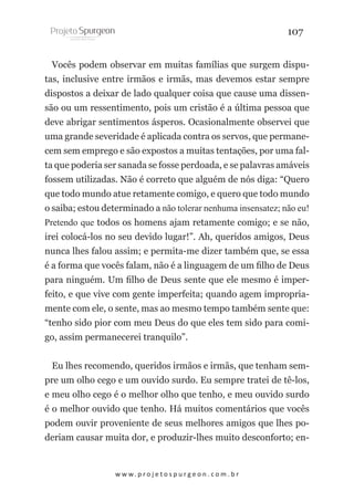 107
Vocês podem observar em muitas famílias que surgem disputas, inclusive entre irmãos e irmãs, mas devemos estar sempre
dispostos a deixar de lado qualquer coisa que cause uma dissensão ou um ressentimento, pois um cristão é a última pessoa que
deve abrigar sentimentos ásperos. Ocasionalmente observei que
uma grande severidade é aplicada contra os servos, que permanecem sem emprego e são expostos a muitas tentações, por uma falta que poderia ser sanada se fosse perdoada, e se palavras amáveis
fossem utilizadas. Não é correto que alguém de nós diga: “Quero
que todo mundo atue retamente comigo, e quero que todo mundo
o saiba; estou determinado a não tolerar nenhuma insensatez; não eu!
Pretendo que todos os homens ajam retamente comigo; e se não,
irei colocá-los no seu devido lugar!”. Ah, queridos amigos, Deus
nunca lhes falou assim; e permita-me dizer também que, se essa
é a forma que vocês falam, não é a linguagem de um filho de Deus
para ninguém. Um filho de Deus sente que ele mesmo é imperfeito, e que vive com gente imperfeita; quando agem impropriamente com ele, o sente, mas ao mesmo tempo também sente que:
“tenho sido pior com meu Deus do que eles tem sido para comigo, assim permanecerei tranquilo”.
Eu lhes recomendo, queridos irmãos e irmãs, que tenham sempre um olho cego e um ouvido surdo. Eu sempre tratei de tê-los,
e meu olho cego é o melhor olho que tenho, e meu ouvido surdo
é o melhor ouvido que tenho. Há muitos comentários que vocês
podem ouvir proveniente de seus melhores amigos que lhes poderiam causar muita dor, e produzir-lhes muito desconforto; en-

w w w. p r o j e t o s p u r g e o n . c o m . b r

 