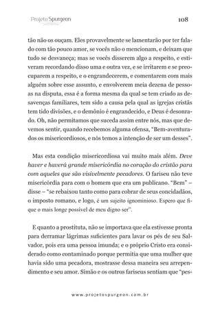 108
tão não os ouçam. Eles provavelmente se lamentarão por ter falado com tão pouco amor, se vocês não o mencionam, e deixam que
tudo se desvaneça; mas se vocês disserem algo a respeito, e estiveram recordando disso uma e outra vez, e se irritarem e se preocuparem a respeito, e o engrandecerem, e comentarem com mais
alguém sobre esse assunto, e envolverem meia dezena de pessoas na disputa, essa é a forma mesma da qual se tem criado as desavenças familiares, tem sido a causa pela qual as igrejas cristãs
tem tido divisões, e o demônio é engrandecido, e Deus é desonrado. Oh, não permitamos que suceda assim entre nós, mas que devemos sentir, quando recebemos alguma ofensa, “Bem-aventurados os misericordiosos, e nós temos a intenção de ser um desses”.
Mas esta condição misericordiosa vai muito mais além. Deve
haver e haverá grande misericórdia no coração do cristão para
com aqueles que são visivelmente pecadores. O fariseu não teve
misericórdia para com o homem que era um publicano. “Bem” –
disse – “se rebaixou tanto como para cobrar de seus concidadãos,
o imposto romano, e logo, é um sujeito ignominioso. Espero que fique o mais longe possível de meu digno ser”.
E quanto a prostituta, não se importava que ela estivesse pronta
para derramar lágrimas suficientes para lavar os pés de seu Salvador, pois era uma pessoa imunda; e o próprio Cristo era considerado como contaminado porque permitia que uma mulher que
havia sido uma pecadora, mostrasse dessa maneira seu arrependimento e seu amor. Simão e os outros fariseus sentiam que “pes-

w w w. p r o j e t o s p u r g e o n . c o m . b r

 