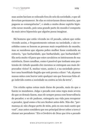 109
soas assim haviam se colocado fora do seio da sociedade, e que ali
deveriam permanecer. Se elas se extraviaram dessa maneira, que
paguem as consequências”, e ainda a muito desse espírito hipócrita nesse mundo, pois uma grande parte do mundo é composta
da mais atroz hipocrisia que alguém possa imaginar.
Há homens que estão vivendo no vil pecado, sabem que estão
vivendo assim, e frequentemente entram na sociedade, e são recebidos como se fossem as pessoas mais respeitáveis do mundo;
mas se sucedesse que alguma pobre mulher fosse conduzida ao
extravio, “que barbaridade, que barbaridade, que barbaridade”!
Ela seria muito vil para que estes cavaleiros se inteirassem de sua
existência. Esses canalhas, como é possível que tenham uma pretensão de virtude quando eles mesmos se entregam aos mais depravados vícios! E, muitas vezes, assim é, e na sociedade prevalece uma humildade fingida que está pronta a dizer: “oh, alçamos
nossas mãos com horror ante qualquer um que houvesse feito algo indevido contra a sociedade ou contra as leis da terra”.
Um cristão opina coisas mais duras do pecado, mais do que o
fazem os mundanos. Julga o pecado com uma regra mais severa
do que os demais fazem, mas ele sempre pensa com benevolência
do pecador; e se ele pudesse, entregaria sua vida para recuperar
o pecador, igual como o fez seu Senhor antes dele. Não diz: “permaneça ai; não chegue perto de mim, pois eu sou mais santo que
você”, mas antes considera que seu principal dever sobre a terra é
clamar aos pecadores: “Eis o Cordeiro de Deus que tira o pecado

w w w. p r o j e t o s p u r g e o n . c o m . b r

 