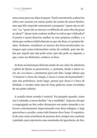 11
uma causa para sua alma tropeçar. Vocês encontrarão a plena luz
sobre este assunto em outras partes do ensino de nosso Senhor,
mas aqui Ele responde unicamente à pergunta: “quem são os salvos:” ou, “quais são as marcas e evidências de uma obra de graça
na alma?”. Quem mais conhece melhor os salvos que o Salvador?
O pastor é quem discerne melhor as suas próprias ovelhas, e o
único que conhece infalivelmente os que são Seus, é o próprio Senhor. Podemos considerar as marcas dos bem-aventurados entregues aqui como testemunhos certos da verdade, pois são dadas por Aquele que não pode errar, que não pode se enganar, e
que, como seu Redentor, conhece os Seus.
As bem-aventuranças derivam muito de seu valor da sabedoria
e glória de Quem as pronunciou, e, portanto, desde o início vocês são convidados a atentarem para este fato. Lange afirma que
“o homem é a boca da criação, e Jesus é a boca da humanidade”;
mas nós preferimos, neste lugar, pensar que Jesus é a boca da
Deidade, e receber cada uma de Suas palavras como revestidas
de um poder infinito.
A ocasião deste sermão é notável. Foi pregado quando, como
nos é relatado, o nosso Senhor “via a multidão”. Esperou até que
a congregação ao Seu redor alcançasse seu maior tamanho e estivesse extremamente impressionada com Seus milagres, e logo
aproveitou a ocasião, como todo homem deve fazer. O espetáculo de uma vasta ocorrência de pessoas deve sempre nos conduzir
à piedade, pois representa uma montanha de ignorância, de dor,

w w w. p r o j e t o s p u r g e o n . c o m . b r

 