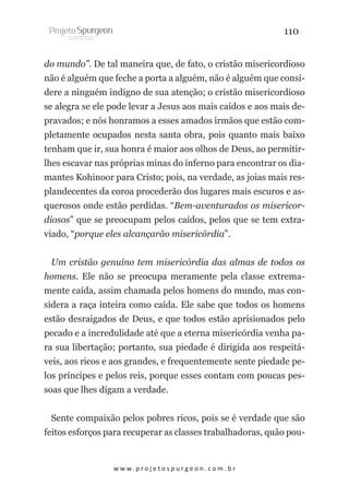 110
do mundo”. De tal maneira que, de fato, o cristão misericordioso
não é alguém que feche a porta a alguém, não é alguém que considere a ninguém indigno de sua atenção; o cristão misericordioso
se alegra se ele pode levar a Jesus aos mais caídos e aos mais depravados; e nós honramos a esses amados irmãos que estão completamente ocupados nesta santa obra, pois quanto mais baixo
tenham que ir, sua honra é maior aos olhos de Deus, ao permitirlhes escavar nas próprias minas do inferno para encontrar os diamantes Kohinoor para Cristo; pois, na verdade, as joias mais resplandecentes da coroa procederão dos lugares mais escuros e asquerosos onde estão perdidas. “Bem-aventurados os misericordiosos” que se preocupam pelos caídos, pelos que se tem extraviado, “porque eles alcançarão misericórdia”.
Um cristão genuíno tem misericórdia das almas de todos os
homens. Ele não se preocupa meramente pela classe extremamente caída, assim chamada pelos homens do mundo, mas considera a raça inteira como caída. Ele sabe que todos os homens
estão desraigados de Deus, e que todos estão aprisionados pelo
pecado e a incredulidade até que a eterna misericórdia venha para sua libertação; portanto, sua piedade é dirigida aos respeitáveis, aos ricos e aos grandes, e frequentemente sente piedade pelos príncipes e pelos reis, porque esses contam com poucas pessoas que lhes digam a verdade.
Sente compaixão pelos pobres ricos, pois se é verdade que são
feitos esforços para recuperar as classes trabalhadoras, quão pou-

w w w. p r o j e t o s p u r g e o n . c o m . b r

 