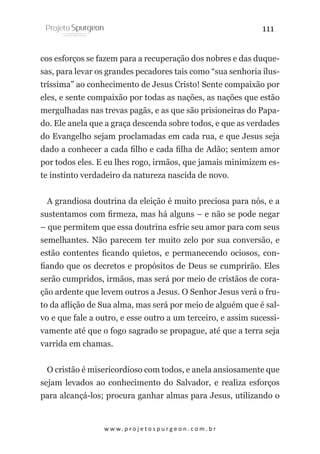 111
cos esforços se fazem para a recuperação dos nobres e das duquesas, para levar os grandes pecadores tais como “sua senhoria ilustríssima” ao conhecimento de Jesus Cristo! Sente compaixão por
eles, e sente compaixão por todas as nações, as nações que estão
mergulhadas nas trevas pagãs, e as que são prisioneiras do Papado. Ele anela que a graça descenda sobre todos, e que as verdades
do Evangelho sejam proclamadas em cada rua, e que Jesus seja
dado a conhecer a cada filho e cada filha de Adão; sentem amor
por todos eles. E eu lhes rogo, irmãos, que jamais minimizem este instinto verdadeiro da natureza nascida de novo.
A grandiosa doutrina da eleição é muito preciosa para nós, e a
sustentamos com firmeza, mas há alguns – e não se pode negar
– que permitem que essa doutrina esfrie seu amor para com seus
semelhantes. Não parecem ter muito zelo por sua conversão, e
estão contentes ficando quietos, e permanecendo ociosos, confiando que os decretos e propósitos de Deus se cumprirão. Eles
serão cumpridos, irmãos, mas será por meio de cristãos de coração ardente que levem outros a Jesus. O Senhor Jesus verá o fruto da aflição de Sua alma, mas será por meio de alguém que é salvo e que fale a outro, e esse outro a um terceiro, e assim sucessivamente até que o fogo sagrado se propague, até que a terra seja
varrida em chamas.
O cristão é misericordioso com todos, e anela ansiosamente que
sejam levados ao conhecimento do Salvador, e realiza esforços
para alcançá-los; procura ganhar almas para Jesus, utilizando o

w w w. p r o j e t o s p u r g e o n . c o m . b r

 