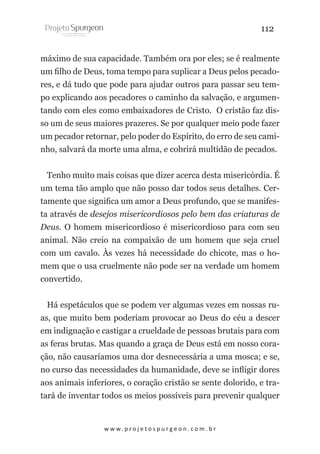 112
máximo de sua capacidade. Também ora por eles; se é realmente
um filho de Deus, toma tempo para suplicar a Deus pelos pecadores, e dá tudo que pode para ajudar outros para passar seu tempo explicando aos pecadores o caminho da salvação, e argumentando com eles como embaixadores de Cristo. O cristão faz disso um de seus maiores prazeres. Se por qualquer meio pode fazer
um pecador retornar, pelo poder do Espírito, do erro de seu caminho, salvará da morte uma alma, e cobrirá multidão de pecados.
Tenho muito mais coisas que dizer acerca desta misericórdia. É
um tema tão amplo que não posso dar todos seus detalhes. Certamente que significa um amor a Deus profundo, que se manifesta através de desejos misericordiosos pelo bem das criaturas de
Deus. O homem misericordioso é misericordioso para com seu
animal. Não creio na compaixão de um homem que seja cruel
com um cavalo. Às vezes há necessidade do chicote, mas o homem que o usa cruelmente não pode ser na verdade um homem
convertido.
Há espetáculos que se podem ver algumas vezes em nossas ruas, que muito bem poderiam provocar ao Deus do céu a descer
em indignação e castigar a crueldade de pessoas brutais para com
as feras brutas. Mas quando a graça de Deus está em nosso coração, não causaríamos uma dor desnecessária a uma mosca; e se,
no curso das necessidades da humanidade, deve se infligir dores
aos animais inferiores, o coração cristão se sente dolorido, e tratará de inventar todos os meios possíveis para prevenir qualquer

w w w. p r o j e t o s p u r g e o n . c o m . b r

 