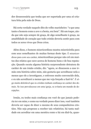 113
dor desnecessária que tenha que ser suportada por uma só criatura feita pela mão de Deus.
Há certa verdade naquele dito do velho marinheiro: “o que ama
tanto o homem como a ave e a besta, ora bem”. Há um toque, ainda que não seja sempre de graça, de algo semelhante à graça, na
amabilidade de coração que todo cristão deveria sentir para com
todos os seres vivos que Deus criou.
Além disso, o homem misericordioso mostra misericórdia para
com seus semelhantes de muitas formas deste tipo. É misericordioso para com seu caráter, misericordioso porque não crê em muitos dos relatos que ouve acerca de homens bons e de boa reputação. Quando escuta alguma história surpreendente detratora do
caráter de um irmão cristão, diz: “agora, se dissessem a esse irmão esta história sobre mim, não gostaria que acreditasse nela a
menos que ele a investigasse, e estivesse muito convencido dela,
e eu não acreditarei a menos que me veja forçado a fazê-lo”. É algo muito deleitável que os cristãos tenham confiança no caráter dos demais. Se isso prevalecesse em uma igreja, se evitaria um mundo de decepções.
Irmão, eu tenho mais confiança em você do que jamais poderia ter em mim; e como na verdade posso dizer isso, você também
deveria ser capaz de dizer o mesmo de seus companheiros cristãos. Não seja propenso a receber tais relatórios; há tanta maldade em acreditar em uma mentira como o há em dizê-la, quan-

w w w. p r o j e t o s p u r g e o n . c o m . b r

 