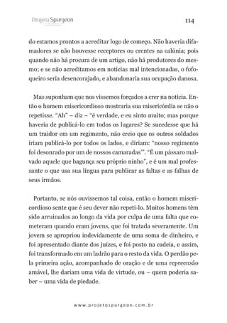 114
do estamos prontos a acreditar logo de começo. Não haveria difamadores se não houvesse receptores ou crentes na calúnia; pois
quando não há procura de um artigo, não há produtores do mesmo; e se não acreditamos em notícias mal intencionadas, o fofoqueiro seria desencorajado, e abandonaria sua ocupação danosa.
Mas suponham que nos víssemos forçados a crer na notícia. Então o homem misericordioso mostraria sua misericórdia se não o
repetisse. “Ah” – diz – “é verdade, e eu sinto muito; mas porque
haveria de publicá-lo em todos os lugares? Se sucedesse que há
um traidor em um regimento, não creio que os outros soldados
iriam publicá-lo por todos os lados, e diriam: “nosso regimento
foi desonrado por um de nossos camaradas’”. “É um pássaro malvado aquele que bagunça seu próprio ninho”, e é um mal professante o que usa sua língua para publicar as faltas e as falhas de
seus irmãos.
Portanto, se nós ouvíssemos tal coisa, então o homem misericordioso sente que é seu dever não repeti-lo. Muitos homens têm
sido arruinados ao longo da vida por culpa de uma falta que cometeram quando eram jovens, que foi tratada severamente. Um
jovem se apropriou indevidamente de uma soma de dinheiro, e
foi apresentado diante dos juízes, e foi posto na cadeia, e assim,
foi transformado em um ladrão para o resto da vida. O perdão pela primeira ação, acompanhado de oração e de uma repreensão
amável, lhe dariam uma vida de virtude, ou – quem poderia saber – uma vida de piedade.

w w w. p r o j e t o s p u r g e o n . c o m . b r

 