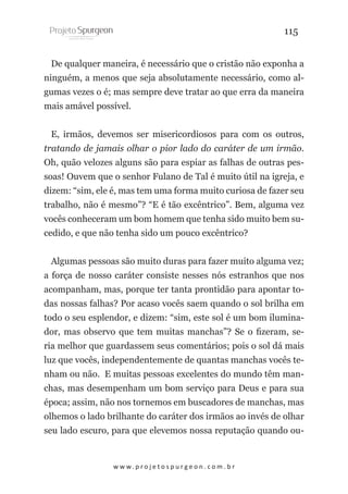115
De qualquer maneira, é necessário que o cristão não exponha a
ninguém, a menos que seja absolutamente necessário, como algumas vezes o é; mas sempre deve tratar ao que erra da maneira
mais amável possível.
E, irmãos, devemos ser misericordiosos para com os outros,
tratando de jamais olhar o pior lado do caráter de um irmão.
Oh, quão velozes alguns são para espiar as falhas de outras pessoas! Ouvem que o senhor Fulano de Tal é muito útil na igreja, e
dizem: “sim, ele é, mas tem uma forma muito curiosa de fazer seu
trabalho, não é mesmo”? “E é tão excêntrico”. Bem, alguma vez
vocês conheceram um bom homem que tenha sido muito bem sucedido, e que não tenha sido um pouco excêntrico?
Algumas pessoas são muito duras para fazer muito alguma vez;
a força de nosso caráter consiste nesses nós estranhos que nos
acompanham, mas, porque ter tanta prontidão para apontar todas nossas falhas? Por acaso vocês saem quando o sol brilha em
todo o seu esplendor, e dizem: “sim, este sol é um bom iluminador, mas observo que tem muitas manchas”? Se o fizeram, seria melhor que guardassem seus comentários; pois o sol dá mais
luz que vocês, independentemente de quantas manchas vocês tenham ou não. E muitas pessoas excelentes do mundo têm manchas, mas desempenham um bom serviço para Deus e para sua
época; assim, não nos tornemos em buscadores de manchas, mas
olhemos o lado brilhante do caráter dos irmãos ao invés de olhar
seu lado escuro, para que elevemos nossa reputação quando ou-

w w w. p r o j e t o s p u r g e o n . c o m . b r

 
